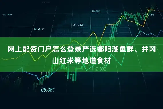 网上配资门户怎么登录严选鄱阳湖鱼鲜、井冈山红米等地道食材