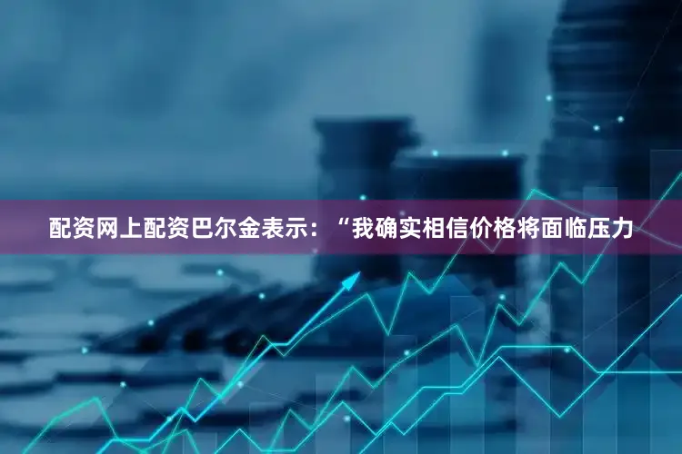 配资网上配资巴尔金表示：“我确实相信价格将面临压力