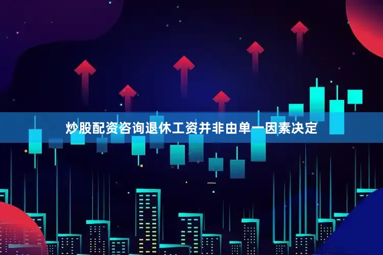 炒股配资咨询退休工资并非由单一因素决定