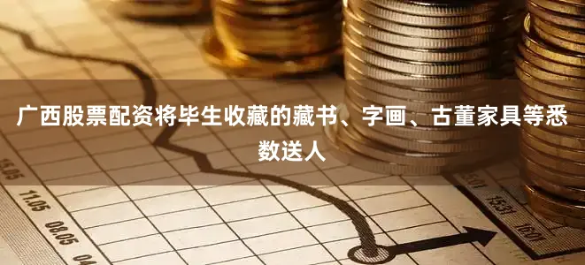 广西股票配资将毕生收藏的藏书、字画、古董家具等悉数送人