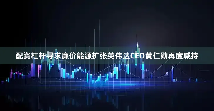 配资杠杆寻求廉价能源扩张　　英伟达CEO黄仁勋再度减持
