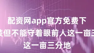 配资网app官方免费下载安装但不能守着眼前人这一亩三分地