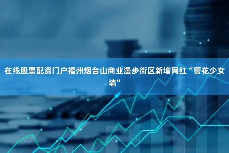 在线股票配资门户福州烟台山商业漫步街区新增网红“簪花少女墙”