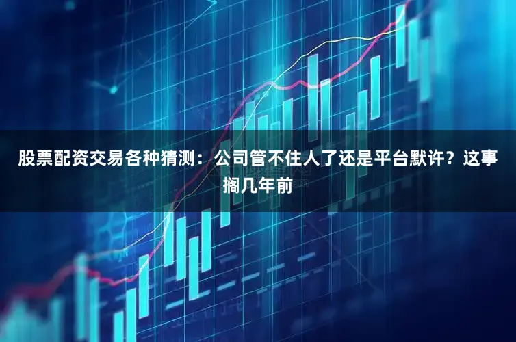 股票配资交易各种猜测：公司管不住人了还是平台默许？这事搁几年前