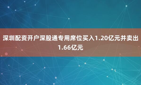 深圳配资开户深股通专用席位买入1.20亿元并卖出1.66亿元