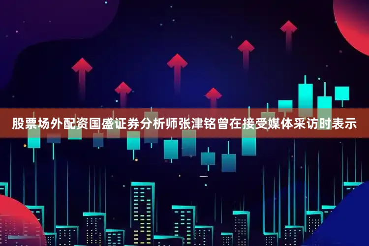 股票场外配资　　国盛证券分析师张津铭曾在接受媒体采访时表示