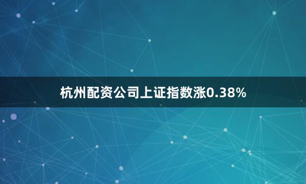 杭州配资公司上证指数涨0.38%